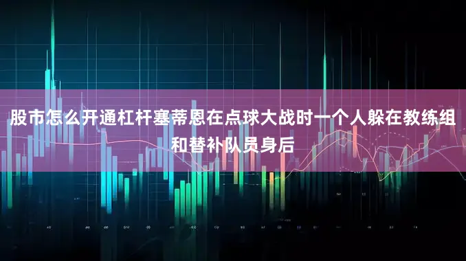 股市怎么开通杠杆塞蒂恩在点球大战时一个人躲在教练组和替补队员身后