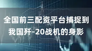 全国前三配资平台捕捉到我国歼-20战机的身影