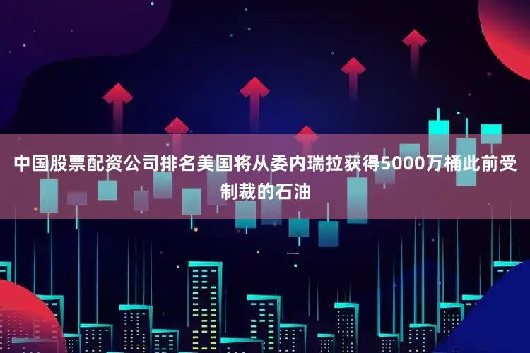 中国股票配资公司排名美国将从委内瑞拉获得5000万桶此前受制裁的石油
